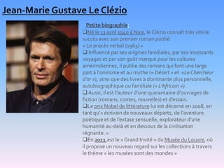 Jean-Marie Gustave Le Clézio
                     Petite biographie:
                  Né le 13 avril 1940 à Nice, le Clézio connaît très vite le
                  succès avec son premier roman publié:
                  « Le procès verbal (1963) »
                   Influencé par ses origines familiales, par ses incessants
                  voyages et par son goût marqué pour les cultures
                  amérindiennes, il publie des romans qui font une large
                  part à l’onirisme et au mythe (« Désert » et »Le Chercheur
                  d’or »), ainsi que des livres à dominante plus personnelle,
                  autobiographique ou familiale (« L’Africain »).
                   Aussi, il est l’auteur d’une quarantaine d’ouvrages de
                  fiction (romans, contes, nouvelles) et d’essais.
                  Le prix Nobel de littérature lui est décerné en 2008, en
                  tant qu’« écrivain de nouveaux départs, de l’aventure
                  poétique et de l’extase sensuelle, explorateur d’une
                  humanité au-delà et en dessous de la civilisation
                  régnante. »
                  En 2011,est le « Grand Invité » du Musée du Louvre, où
                  il propose un nouveau regard sur les collections à travers
                  le thème « les musées sont des mondes »
 