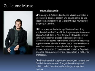 Guillaume Musso
                      Petite biographie:
                  Né en 1974 à Antibes, Guillaume Musso rencontre la
                  littérature à dix ans, passant une bonne partie de ses
                  vacances dans les murs de la bibliothèque municipale
                  dirigée par sa mère.

                   Il commence à écrire lorsqu'il est étudiant. A 19
                  ans, fasciné par les Etats-Unis, il séjourne plusieurs mois
                  à New York et dans le New Jersey. Il y travaille comme
                  vendeur de crèmes glacées et cohabite avec des
                  travailleurs de toutes nationalités. Il dit avoir beaucoup
                  appris de cette période. En tout cas, il rentre en France
                  avec des idées de romans plein la tête. Il passe une
                  licence de sciences économiques et réussit le Capes de
                  sciences-éco, pour exercer avec conviction le métier de
                  professeur.

                  Mêlant intensité, suspense et amour, ses romans ont
                  fait de lui un des auteurs français favoris du grand
                  public, traduit dans le monde entier, et adapté au
                  cinéma
 