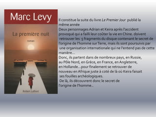 Il constitue la suite du livre Le Premier Jour publié la
même année
Deux personnages Adrian et Keira après l'accident
provoqué qui a failli leur coûter la vie en Chine. doivent
 retrouver les 5 fragments du disque contenant le secret de
l’origine de l’homme sur Terre, mais ils sont poursuivis par
 une organisation internationale qui ne l'entend pas de cette
manière...
Donc, ils partent dans de nombreux pays, en Russie,
au Pôle Nord, en Grèce, en France, en Angleterre,
en Hollande...pour finalement se retrouver de
nouveau en Afrique juste à coté de là où Keira faisait
 ses fouilles archéologiques.
 De là, ils découvrent donc le secret de
l'origine de l'homme..
 
