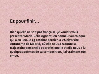 Et pour finir…

Bien qu’elle ne soit pas française, je voulais vous
présenter Marie-Célie Agnant, en honneur au coloque
qui a eu lieu, le 29 octobre dernier, à L’Université
Autonome de Madrid, où elle nous a raconté sa
trajectoire personelle et profesionelle et elle nous a lu
quelques poèmes de sa composition. j’ai vraiment été
émue.
 