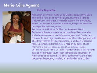 Marie-Célie Agnant
                   Petite biographie:
              Née à Port-au-Prince, Haïti, vit au Québec depuis 1970. Elle a
              enseigné le français et travaillé plusieurs années à titre de
              traductrice et interprète. Consacrée aujourd'hui à l'écriture,
              auteur de poèmes, romans et nouvelles, elle publie aussi des
              ouvrages destinés aux jeunes.
              Ses livres sont édités au Québec, en France et à Haïti.
              Écrivaine présente et attentive au monde qui l'entoure, elle
              souhaite que son œuvre reflète son engagement. Ses textes
              trouvent leur ancrage dans la réalité sociale contemporaine ; elle
              aborde les thèmes tels que l'exclusion, la solitude, le racisme,
              l'exil. La condition des femmes, le rapport au passé et à la
              mémoire font aussi partie de son champ d'exploration.
              Elle connaît aujourd'hui une carrière internationale intéressante
              avec de nombreuses tournées et conférences en Europe, en
              Amérique du Sud et aux États-Unis, et des traductions de ses
              textes vers l'espagnol, l'anglais, le néerlandais et le coréen.
 