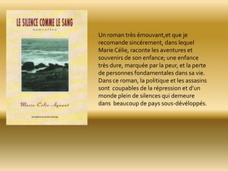 Un roman très émouvant,et que je
recomande sincérement, dans lequel
Marie Célie, raconte les aventures et
souvenirs de son enfance; une enfance
très dure, marquée par la peur, et la perte
de personnes fondamentales dans sa vie.
Dans ce roman, la politique et les assasins
sont coupables de la répression et d’un
monde plein de silences qui demeure
dans beaucoup de pays sous-dévéloppés.
 
