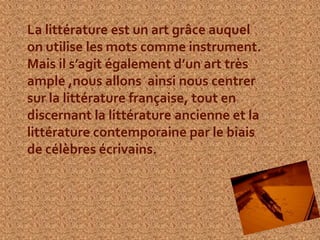 La littérature est un art grâce auquel
on utilise les mots comme instrument.
Mais il s’agit également d’un art très
ample ,nous allons ainsi nous centrer
sur la littérature française, tout en
discernant la littérature ancienne et la
littérature contemporaine par le biais
de célèbres écrivains.
 
