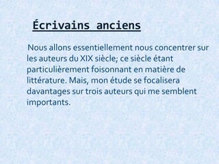 Écrivains anciens
Nous allons essentiellement nous concentrer sur
les auteurs du XIX siècle; ce siècle étant
particulièrement foisonnant en matière de
littérature. Mais, mon étude se focalisera
davantages sur trois auteurs qui me semblent
importants.
 