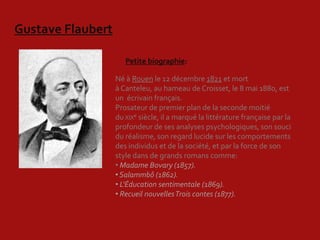 Gustave Flaubert

                      Petite biographie:

                   Né à Rouen le 12 décembre 1821 et mort
                   à Canteleu, au hameau de Croisset, le 8 mai 1880, est
                   un écrivain français.
                   Prosateur de premier plan de la seconde moitié
                   du XIXe siècle, il a marqué la littérature française par la
                   profondeur de ses analyses psychologiques, son souci
                   du réalisme, son regard lucide sur les comportements
                   des individus et de la société, et par la force de son
                   style dans de grands romans comme:
                   • Madame Bovary (1857).
                   • Salammbô (1862).
                   • L'Éducation sentimentale (1869).
                   • Recueil nouvelles Trois contes (1877).
 
