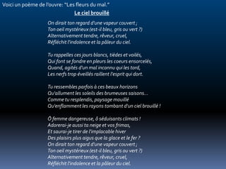 Voici un poème de l’ouvre: “Les fleurs du mal.”
                               Le ciel brouillé
                   On dirait ton regard d'une vapeur couvert ;
                   Ton oeil mystérieux (est-il bleu, gris ou vert ?)
                   Alternativement tendre, rêveur, cruel,
                   Réfléchit l'indolence et la pâleur du ciel.

                   Tu rappelles ces jours blancs, tièdes et voilés,
                   Qui font se fondre en pleurs les coeurs ensorcelés,
                   Quand, agités d'un mal inconnu qui les tord,
                   Les nerfs trop éveillés raillent l'esprit qui dort.

                   Tu ressembles parfois à ces beaux horizons
                   Qu'allument les soleils des brumeuses saisons...
                   Comme tu resplendis, paysage mouillé
                   Qu'enflamment les rayons tombant d'un ciel brouillé !

                   Ô femme dangereuse, ô séduisants climats !
                   Adorerai-je aussi ta neige et vos frimas,
                   Et saurai-je tirer de l'implacable hiver
                   Des plaisirs plus aigus que la glace et le fer ?
                   On dirait ton regard d'une vapeur couvert ;
                   Ton oeil mystérieux (est-il bleu, gris ou vert ?)
                   Alternativement tendre, rêveur, cruel,
                   Réfléchit l'indolence et la pâleur du ciel.
 