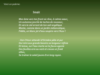 Voici un poème:


                          Soupir

             Mon âme vers ton front où rêve, ô calme soeur,
             Un automne jonché de taches de rousseur,
             Et vers le ciel errant de ton oeil angélique
             Monte, comme dans un jardin mélancolique,
             Fidèle, un blanc jet d'eau soupire vers l'Azur !


             - Vers l'Azur attendri d'Octobre pâle et pur
             Qui mire aux grands bassins sa langueur infinie
             Et laisse, sur l'eau morte où la fauve agonie
             Des feuilles erre au vent et creuse un froid
             sillon,
             Se traîner le soleil jaune d'un long rayon.
 