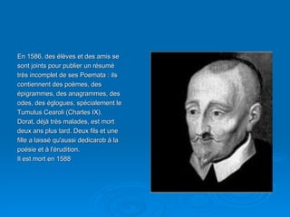 En 1586, des élèves et des amis se sont joints pour publier un résumé très incomplet de ses Poemata : ils contiennent des poèmes, des épigrammes, des anagrammes, des odes, des églogues, spécialement le Tumulus Cearoli (Charles IX). Dorat, déjà très malades, est mort deux ans plus tard. Deux fils et une fille a laissé qu'aussi dedicarob à la poésie et à l'érudition. Il est mort en 1588 