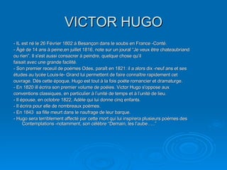 VICTOR HUGO - IL est né le 26 Février 1802 á Besançon dans le soubs en France -Conté. - Âgé de 14 ans à peine,en juillet 1816, note sur un joural “Je veux être chateaubriand ou rien”. Il s'est aussi consacrer á peindre, quelque chose qu’il faisait avec une grande facilité. - Son premier receuil de poémes Odes, paraît en 1821: il a alors dix -neuf ans et ses études au lycée Louis-le- Grand lui permettent de faire connaître rapidement cet ouvrage. Dès cette époque, Hugo est tout á la fois poéte romancier et dramaturge. - En 1820 ill écrira son premier volume de poéies. Victor Hugo s'oppose aux conventions classiques, en particulier à l’unité de temps et á l’unité de lieu. - Il épouse, en octobre 1822, Adèle qui lui donne cinq enfants. - Il écrira pour elle de nombreaux poèmes. - En 1843  sa fille meurt dans le naufrage de leur barque. - Hugo sera terriblement affecté par cette mort qui lui inspirera plusieurs poémes des Contemplations -notamment, son célèbre “Demain, les l’aube…..” 