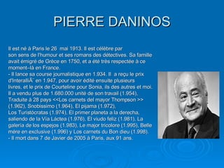 PIERRE DANINOS Il est né à Paris le 26  mai 1913. Il est célèbre par son sens de l'humour et ses romans des détectives. Sa famille avait émigré de Grèce en 1750, et a été très respectée à ce moment–là en France. - Il lance sa course journalistique en 1.934. Il  a reçu le prix d'InteralliÃ¨ en 1.947, pour avoir édité ensuite plusieurs livres, et le prix de Courteline pour Sonia, ils des autres et moi. Il a vendu plus de 1.680.000 unité de son travail (1.954), Traduite à 28 pays <<Los carnets del mayor Thompson >> (1.962), Snobissimo (1.964), El pijama (1.972), Los Turistócratas (1.974), El primer planeta a la derecha, saliendo de la Vía Láctea (1.976), El viudo feliz (1.981), La galería de los espejos (1.983), Le major tricolore (1.995), Belle mére en exclusive (1.996) y Los carnets du Bon dieu (1.998).  - Il mort dans 7 de Javier de 2005 à Paris, aux 91 ans. 