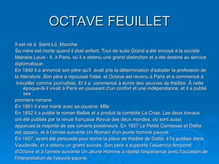 OCTAVE FEUILLET Il est né à  Saint-Lô, Manche. Sa mère est morte quand il était enfant. Tout de suite Grand a été envoyé à la société littéraire Louis - Il, à Paris, où il a obtenu une grand distinction et a été destiné au service diplomatique. En 1840 il a annoncé son père qu'il  avait pris la détermination d'adopter la profession de la littérature. Son père a repoussé l'idée, et Octave est revenu à Paris et a commencé à travailler comme journaliste, Et il a  commencé à écrire des oeuvres de théâtre. À cette époque-là il vivait à Paris en jouissant d'un confort et une indépendance, et il a publié ses premiers romans. En 1851 il s'est marié avec sa cousine, Mlle En 1852 il a publié le roman Bellak et a produit la comédie La Crise. Les deux travaux ont été publiés par la revue française Revue des deux mondes, où sont aussi apparues la majorité de ses romans postérieurs. En 1857 Le Petite Comtesse et Dalila est apparu, et à l'année suivante Un Romain d'un jeune homme pauvre. En 1857, ayant été persuadé pour écrire la pièce de théâtre de Dalila, il l'a publiée dans Vaudeville, et a obtenu un grand succès. Son père a supporté l'asuencia temporel d'Octave et à l'année suivante Un Jeune Homme a répété l'expérience avec l'occasion de l'interprétation de l'oeuvre pauvre. 