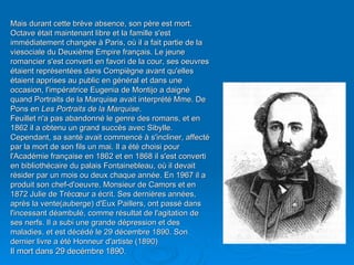 Mais durant cette brève absence, son père est mort. Octave était maintenant libre et la famille s'est immédiatement changée à Paris, où il a fait partie de la viesociale du Deuxième Empire français. Le jeune romancier s'est converti en favori de la cour, ses oeuvres  étaient représentées dans Compiègne avant qu'elles étaient apprises au public en général et dans une occasion, l'impératrice Eugenia de Montijo a daigné quand Portraits de la Marquise avait interprété Mme. De Pons en  Les Portraits de la Marquise . Feuillet n'a pas abandonné le genre des romans, et en 1862 il a obtenu un grand succès avec Sibylle. Cependant, sa santé avait commencé à s'incliner, affecté par la mort de son fils un mai. Il a été choisi pour l'Académie française en 1862 et en 1868 il s'est converti en bibliothécaire du palais Fontainebleau, où il devait résider par un mois ou deux chaque année. En 1967 il a produit son chef-d'oeuvre, Monsieur de Camors et en 1872 Julie de Trécœur a écrit. Ses dernières années, après la vente(auberge) d'Eux Paillers, ont passé dans l'incessant déambulé, comme résultat de l'agitation de ses nerfs. Il a subi une grande dépression et des maladies, et est décédé le 29 décembre 1890. Son dernier livre a été Honneur d'artiste (1890) Il mort dans 29 decémbre 1890 . 