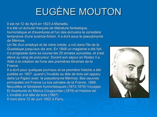 EUGÈNE MOUTON Il est né 12 de April en 1823 á Marsella. Il a été un écrivain français de littérature fantastique, humoristique et d'aventures et l'un des écrivains le considère tempranos d'une science-fiction. Il a écrit sous le pseudonyme de Mérinos. Un fils d'un employé et de mère créole, a crû dans l'île de la Guadalupe jusqu'aux dix ans. En 1848 un magistrat a été fait; il a progressé dans sa course les 20 années suivantes, et s'est élevé au rang de procureur. Durant son séjour en Rodez il a Aidé à la création de l'une des premières librairies de la France. Il a écrit pour quelques journaux et sa première histoire a été publiée en 1857, quand L'Invalide au tête de bois est apparu dans Le Figaro avec  le pseudonyme Mérinos. Ses oeuvres principales ont France La lois pénales de la France, 1868, Nouvelles et fantaisies humoristisques (1873,1876) Voyages Et Aventures du Marius Cougourdan (1879) et Histoire de L’invalide à la tête de bois (1887) Il mort dans 12 de Juni 1902 á París. 