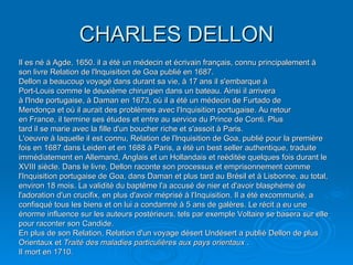 CHARLES DELLON Il es né á Agde, 1650. il a été un médecin et écrivain français, connu principalement à son livre Relation de l'lnquisition de Goa publié en 1687. Dellon a beaucoup voyagé dans durant sa vie, à 17 ans il s'embarque à  Port-Louis comme le deuxième chirurgien dans un bateau. Ainsi il arrivera à l'Inde portugaise, à Daman en 1673, où il a été un médecin de Furtado de Mendonça et où il aurait des problèmes avec l'Inquisition portugaise. Au retour en France, il termine ses études et entre au service du Prince de Conti. Plus tard il se marie avec la fille d'un boucher riche et s'assoit à Paris.  L'oeuvre à laquelle il est connu, Relation de l'lnquisition de Goa, publié pour la première fois en 1687 dans Leiden et en 1688 à Paris, a été un best seller authentique, traduite immédiatement en Allemand, Anglais et un Hollandais et reéditée quelques fois durant le XVIII siècle. Dans le livre, Dellon raconte son processus et emprisonnement comme l'Inquisition portugaise de Goa, dans Daman et plus tard au Brésil et à Lisbonne, au total, environ 18 mois. La validité du baptême l'a accusé de nier et d'avoir blasphémé de l'adoration d'un crucifix, en plus d'avoir méprisé à l'Inquisition. Il a été excommunié, a confisqué tous les biens et on lui a condamné à 5 ans de galères. Le récit a eu une énorme influence sur les auteurs postérieurs, tels par exemple Voltaire se basera sur elle pour raconter son Candide. En plus de son Relation, Relation d'un voyage désert Undésert a publié Dellon de plus Orientaux et  Traité des maladies particulières aux pays orientaux  . Il mort en 1710. 