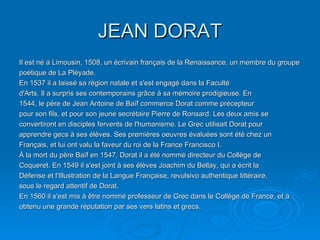 JEAN DORAT Il est né á Limousin, 1508, un écrivain français de la Renaissance, un membre du groupe poétique de La Pléyade. En 1537 il a laissé sa région natale et s'est engagé dans la Faculté d'Arts. Il a surpris ses contemporains grâce à sa mémoire prodigieuse. En 1544, le père de Jean Antoine de Baïf commerce Dorat comme précepteur pour son fils, et pour son jeune secrétaire Pierre de Ronsard. Les deux amis se convertiront en disciples fervents de l'humanisme. Le Grec utilisait Dorat pour apprendre gecs à ses élèves. Ses premières oeuvres évaluées sont été chez un Français, et lui ont valu la faveur du roi de la France Francisco I. À la mort du père Baïf en 1547, Dorat il a été nommé directeur du Collège de Coqueret. En 1549 il s'est joint à ses élèves Joachim du Bellay, qui a écrit la Défense et l'Illustration de la Langue Française, revulsivo authentique littéraire, sous le regard attentif de Dorat.  En 1560 il s'est mis à être nommé professeur de Grec dans le Collège de France, et a obtenu une grande réputation par ses vers latins et grecs. 