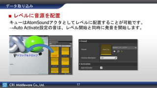 17
データ取り込み
■ レベルに音源を配置
キューはAtomSoundアクタとしてレベルに配置することが可能です。
→Auto Activate設定の音は、レベル開始と同時に発音を開始します。
 