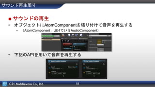 18
サウンド再生周り
■ サウンドの再生
• オブジェクトにAtomComponentを張り付けて音声を再生する
– （AtomComponent：UE4でいうAudioComponent）
• 下記のAPIを用いて音声を再生する
 