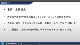 2
自己紹介
• 名前：上田雄太
• 大学院卒業後1年間研究員として３Dディスプレイの開発を行う。
• その後、CRI・ミドルウェアに入社し振動ミドルウェアなどに携わる。
• ここ最近は、UE4のPlugin開発、サポートをメインに行っている。
 