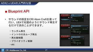 21
ADX2 x UE4の入門的な話
■ Blueprint API
• サウンドの設定をCRI Atom Craftを使って
行い、UE4で右図のようにサウンド再生す
るだけで次のことができます。
・ランダム再生
・イントロ付きループ再生
・再生数制限
・プライオリティ制御
・etc
 