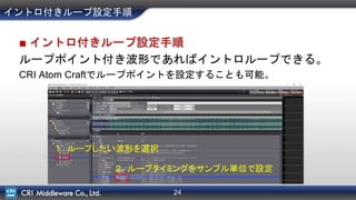 24
■ イントロ付きループ設定手順
ループポイント付き波形であればイントロループできる。
CRI Atom Craftでループポイントを設定することも可能。
イントロ付きループ設定手順
１．ループしたい波形を選択
２．ループタイミングをサンプル単位で設定
 