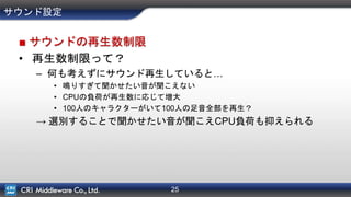 25
サウンド設定
■ サウンドの再生数制限
• 再生数制限って？
– 何も考えずにサウンド再生していると…
• 鳴りすぎて聞かせたい音が聞こえない
• CPUの負荷が再生数に応じて増大
• 100人のキャラクターがいて100人の足音全部を再生？
→ 選別することで聞かせたい音が聞こえCPU負荷も抑えられる
 