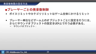 28
発音数制限の設定方法
■プレーヤーごとの発音数制御
• ボイスリミットやカテゴリリミットはゲーム全体にかけるリミット
• プレーヤー単位などゲーム上のオブジェクトごとに設定を行うには、
さらにサウンドオブジェクトの設定をUE4上で行う必要がある。
– サウンドオブジェクト：
 