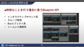 33
ADX2 x UE4の応用的な話
■特殊なことを行う場合に使うBlueprint API
• インタラクティブサウンド系
• グループ管理
• Busエフェクト系
• シームレス連結系
 