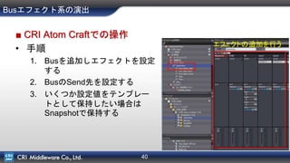 40
Busエフェクト系の演出
■ CRI Atom Craftでの操作
• 手順
1. Busを追加しエフェクトを設定
する
2. BusのSend先を設定する
3. いくつか設定値をテンプレー
トとして保持したい場合は
Snapshotで保持する
エフェクトの追加を行う
 