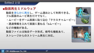 47
Sofdec2 とは
■動画再生ミドルウェア
動画を滑らかに再生し、ゲーム演出として利用できる。
フル画面のムービ再生だけでなく、
・ムービーをゲーム画面に貼り込む「テクスチャムービー」
・透過情報を入れて画面に重ねる「αムービー」
などの機能がある。
動画ファイルは独自データ形式。暗号化機能あり。
ストレージからのストリーム再生に対応。
 