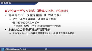 51
最新情報
■ VP9コーデック対応（現状スマホ、PC向け）
• 約半分のデータ量を削減（H.264比較）
– ファイルサイズ削減、通信コスト削減
– 例：60秒のOPムービー
• H.264：12MB → VP9：6MB (6MBのデータ削減)
• Sofdec2の特殊再生が利用可能
– アルファムービーや複数同時再生といった高度な演出も可能
 