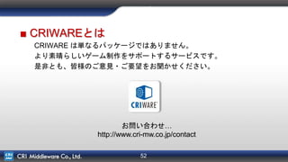 52
さいごに
■ CRIWAREとは
CRIWARE は単なるパッケージではありません。
より素晴らしいゲーム制作をサポートするサービスです。
是非とも、皆様のご意見・ご要望をお聞かせください。
お問い合わせ…
http://www.cri-mw.co.jp/contact
 