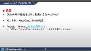 8
CriWare UE4 Pluginについて
■ 概要
• CRIWAREの機能をUE4で利用するためのPlugin
• PC、PS4、XboxOne、Switch対応
• Android、iPhoneは近日公開予定！！
– VP9コーデック対応などスマホに特化した機能も充実させています。
 