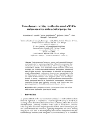 Towards an overarching classification model of CSCW
and groupware: a socio-technical perspective
Armando Cruz1
, António Correia2
, Hugo Paredes3
, Benjamim Fonseca3
, Leonel
Morgado3
, Paulo Martins3
1
Centro de Estudos em Educação, Tecnologias e Saúde, ESTGL, Instituto Politécnico de Viseu,
Campus Politécnico de Viseu, 3504-510 Viseu, Portugal
cruz.armando1@sapo.pt
2
UTAD – University of Trás-os-Montes e Alto Douro,
Quinta de Prados, Apartado 1013, Vila Real, Portugal
ajcorreia1987@gmail.com
3
INESC TEC/UTAD,
Quinta de Prados, Apartado 1013, Vila Real, Portugal
{hparedes,benjaf,leonelm,pmartins}@utad.pt
Abstract. The development of groupware systems can be supported by the per-
spectives provided by taxonomies categorizing collaboration systems and theo-
retical approaches from the multidisciplinary field of Computer-Supported Co-
operative Work (CSCW). In the last decades, multiple taxonomic schemes were
developed with different classification dimensions, but only a few addressed the
socio-technical perspective that encompasses the interaction between groups of
people and technology in work contexts. Moreover, there is an ambiguity in the
use of the categories presented in the literature. Aiming to tackle this vagueness
and support the development of future groupware systems aware of social phe-
nomena, we present a comprehensive classification model to interrelate techno-
logical requirements with CSCW dimensions of communication, coordination,
cooperation, time and space, regulation, awareness, group dynamics, and com-
plementary categories obtained from a taxonomic literature review.
Keywords: CSCW, groupware, taxonomy, classification scheme, meta-review,
socio-technical requirements, group process support.
1 Introduction
As systems and tools evolve and become more complex, it is much harder to evaluate
them with high levels of completeness. Taxonomies provide a way to classify them
according to their distinctive characteristics while establishing a basis for discussion
and improvement. Commonly understood as “the science of classification”, taxonomy
is the assay of the procedures and principles of evaluation, whose terminological gen-
esis is derivative from the words taxis, signifying arrangement, and nomos, meaning
study [1]. Its focus relies on the intelligibility and schematic arrangement of the phe-
nomena through taxonomic units arranged in a classification model or an hierarchical
 