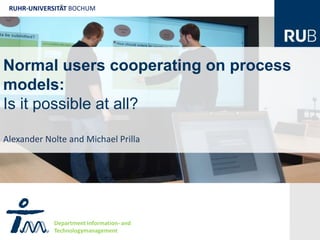 RUHR-UNIVERSITÄT BOCHUM




Normal users cooperating on process
models:
Is it possible at all? R

Alexander Nolte and Michael Prilla




             Department Information- and
             Technologymanagement
 