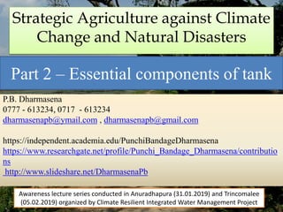 Strategic Agriculture against Climate
Change and Natural Disasters
Part 2 – Essential components of tank
P.B. Dharmasena
0777 - 613234, 0717 - 613234
dharmasenapb@ymail.com , dharmasenapb@gmail.com
https://independent.academia.edu/PunchiBandageDharmasena
https://www.researchgate.net/profile/Punchi_Bandage_Dharmasena/contributio
ns
http://www.slideshare.net/DharmasenaPb
Awareness lecture series conducted in Anuradhapura (31.01.2019) and Trincomalee
(05.02.2019) organized by Climate Resilient Integrated Water Management Project
 