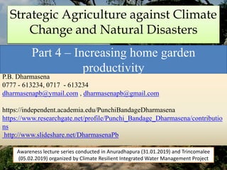 Strategic Agriculture against Climate
Change and Natural Disasters
Part 4 – Increasing home garden
productivity
P.B. Dharmasena
0777 - 613234, 0717 - 613234
dharmasenapb@ymail.com , dharmasenapb@gmail.com
https://independent.academia.edu/PunchiBandageDharmasena
https://www.researchgate.net/profile/Punchi_Bandage_Dharmasena/contributio
ns
http://www.slideshare.net/DharmasenaPb
Awareness lecture series conducted in Anuradhapura (31.01.2019) and Trincomalee
(05.02.2019) organized by Climate Resilient Integrated Water Management Project
 