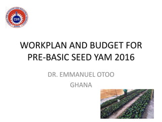WORKPLAN AND BUDGET FOR
PRE-BASIC SEED YAM 2016
DR. EMMANUEL OTOO
GHANA
 