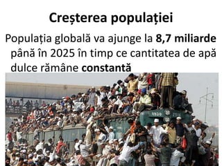 Creșterea populației
Populația globală va ajunge la 8,7 miliarde
până în 2025 în timp ce cantitatea de apă
dulce rămâne constantă
 