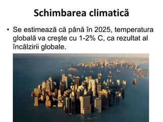 Schimbarea climatică
• Se estimează că până în 2025, temperatura
globală va creşte cu 1-2% C, ca rezultat al
încălzirii globale.
 