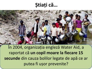 Știați că…
În 2004, organizația engleză Water Aid, a
raportat că un copil moare la fiecare 15
secunde din cauza bolilor legate de apă ce ar
putea fi ușor prevenite?
 