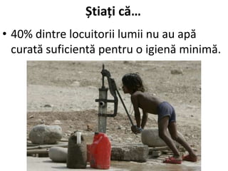 Știați că…
• 40% dintre locuitorii lumii nu au apă
curată suficientă pentru o igienă minimă.
 