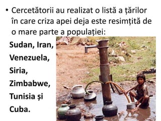 • Cercetătorii au realizat o listă a țărilor
în care criza apei deja este resimțită de
o mare parte a populației:
Sudan, Iran,
Venezuela,
Siria,
Zimbabwe,
Tunisia și
Cuba.
 