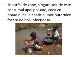 • În astfel de zone, singura soluție este
consumul apei poluate, ceea ce
poate duce la apariția unor puternice
focare de boli infecțioase
 