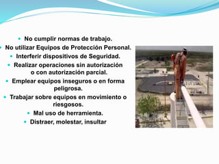  No cumplir normas de trabajo. 
 No utilizar Equipos de Protección Personal. 
 Interferir dispositivos de Seguridad. 
 Realizar operaciones sin autorización 
o con autorización parcial. 
 Emplear equipos inseguros o en forma 
peligrosa. 
 Trabajar sobre equipos en movimiento o 
riesgosos. 
 Mal uso de herramienta. 
 Distraer, molestar, insultar 
 