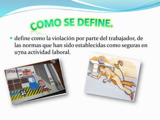  define como la violación por parte del trabajador, de 
las normas que han sido establecidas como seguras en 
u7na actividad laboral. 
 