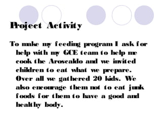 Project Activity
To make my f eeding program I ask f or
 help with my GCE team to help me
 cook the Aroscaldo and we invited
 children to eat what we prepare.
 Over all we gathered 20 kids. We
 also encourage them not to eat junk
 f oods f or them to have a good and
 healthy body.
 