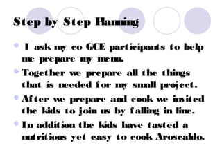 Step by Step Planning
  I ask my co GCE participants to help
  me prepare my menu.
 Together we prepare all the things
  that is needed f or my small project.
 Af ter we prepare and cook we invited
  the kids to join us by f alling in line.
 In addition the kids have tasted a
  nutritious yet easy to cook Aroscaldo.
 