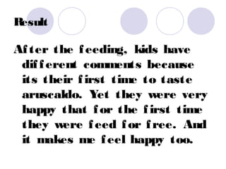 Result

Af ter the f eeding, kids have
 dif f erent comments because
 its their f irst time to taste
 aruscaldo. Yet they were very
 happy that f or the f irst time
 they were f eed f or f ree. And
 it makes me f eel happy too.
 