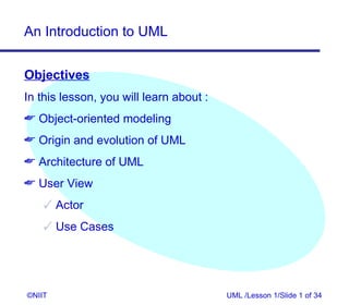 An Introduction to UML


Objectives
In this lesson, you will learn about :
 Object-oriented modeling
 Origin and evolution of UML
 Architecture of UML
 User View
     Actor
     Use Cases




©NIIT                                    UML /Lesson 1/Slide 1 of 34
 