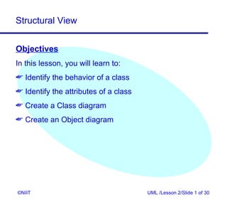 Structural View


Objectives
In this lesson, you will learn to:
 Identify the behavior of a class
 Identify the attributes of a class
 Create a Class diagram
 Create an Object diagram




©NIIT                                  UML /Lesson 2/Slide 1 of 30
 